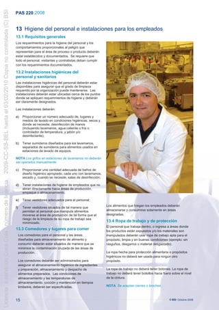 2009-CC-SS-BEL hasta el 03/02/2010 Copia no controlada (C) BSI
                                                                 PAS 220 :2008


                                                                 13 Higiene del personal e instalaciones para los empleados
                                                                 13.1 Requisitos generales
                                                                 Los requerimientos para la higiene del personal y los
                                                                 comportamientos proporcionales al peligro que
                                                                 representan para el área de proceso o producto deberán
                                                                 estar establecidos y documentados. Se requiere que
                                                                 todo el personal, visitantes y contratistas deban cumplir
                                                                 con los requerimientos documentados.

                                                                 13.2 Instalaciones higiénicas del
                                                                 personal y sanitarios
                                                                  Las instalaciones higiénicas del personal deberán estar
                                                                  disponibles para asegurar que el grado de limpieza
                                                                  requerido por la organización puede mantenerse. Las
                                                                  instalaciones deberán estar ubicadas cerca de los puntos
                                                                  donde se apliquen requerimientos de higiene y deberán
                                                                 .ser claramente designados.

                                                                 Las instalaciones deberán:

                                                                 a)     Proporcionar un número adecuado de, lugares y
                                                                        medios de lavado en condiciones higiénicas, secos y,
                                                                        donde se necesite, desinfección de manos
                                                                        (incluyendo lavamanos, agua caliente o fría o
                                                                        controlador de temperatura, y jabón y/o
                                                                        desinfectante);

                                                                 b)     Tener sumideros diseñados para los lavamanos,
                                                                        separados de sumideros para alimentos usados en
                                                                        estaciones de lavado de equipos.

                                                                 NOTA Los grifos en estaciones de lavamanos no deberán
                                                                 ser operados manualmente

                                                                 c)     Proporcionar una cantidad adecuada de baños de
                                                                        diseño higiénico apropiado, cada uno con lavamanos,
                                                                        secado y, cuando se necesite, salas de desinfección;
Licencia a servicios Coca Cola , número de licencia




                                                                 d)     Tener instalaciones de higiene de empleados que no
                                                                        abran directamente hacia áreas de producción,
                                                                        empaque o almacenamiento.

                                                                 e)     Tener vestidores adecuados para el personal;
                                                                                                                               Los alimentos que traigan los empleados deberán
                                                                 f)     Tener vestidores situados de tal manera que
                                                                        permitan al personal que manipula alimentos            almacenarse y consumirse solamente en áreas
                                                                        moverse al área de producción de tal forma que el      designadas.
                                                                        riesgo de la limpieza de su ropa de trabajo sea
                                                                        minimizado.                                            13.4 Ropa de trabajo y de protección
                                                                                                                               El personal que trabaja dentro, o ingresa a áreas donde
                                                                 13.3 Comedores y lugares para comer                           los productos están expuestos y/o los materiales son
                                                                      Los comedores para el personal y las áreas               manipulados deberán usar ropa de trabajo apta para el
                                                                      diseñadas para almacenamiento de alimento y              propósito, limpia y en buenas condiciones (ejemplo: sin
                                                                      consumo deberán estar situados de manera que se          rasguños, desgarros o material desgastado).
                                                                      minimice la contaminación cruzada de las áreas de
                                                                      producción.                                              La ropa hecha para protección alimentaria o propósitos
                                                                                                                               higiénicos no deberá ser usada para ningún otro
                                                                      Los comedores deberán ser administrados para             propósito.
                                                                      asegurar el almacenamiento higiénico de ingredientes
                                                                      y preparación, almacenamiento y despacho de              La ropa de trabajo no deberá tener botones. La ropa de
                                                                      alimentos preparados. Las condiciones de                 trabajo no deberá tener bolsillos hacia fuera sobre el nivel
                                                                                                                                      .
                                                                      almacenamiento y las temperaturas de                     de la cintura.
                                                                      almacenamiento, cocción y mantención en tiempos
                                                                      limitados, deberán ser especificadas.                    NOTA Se aceptan cierres o broches .



                                                                 15                                                                                                        © BSI Octubre 2008
 