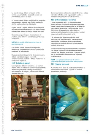 2009-CC-SS-BEL hasta el 03/02/2010 Copia no controlada (C) BSI
                                                                                                                                                                PAS 220:2008


                                                                 La ropa de trabajo deberá ser lavada con las           Exámenes médicos adicionales deberán llevarse a cabo a
                                                                 normas y la periodicidad apropiada para el uso         intervalos definidos por la organización, sujetos a
                                                                 previsto de la prenda de vestir.                       restricciones legales en el país de operación.

                                                                 La ropa de trabajo deberá proporcionar la protección   13.6 Enfermedades y lesiones
                                                                 adecuada para asegurar que el pelo, respiración,       Donde lo permita la ley, a los empleados se les
                                                                 etc. No pueda contaminar el producto.                  deberá requerir informar las siguientes condiciones
                                                                                                                        para el manejo por posible exclusión de las áreas de
                                                                 El pelo, barbas y bigotes deberán estar protegidos     manipulación alimentaria: ictericia, diarrea, vómito,
                                                                 (esto es completamente tapados) por restricciones a    fiebre, dolor de garganta con fiebre, lesiones
                                                                 menos que el análisis de peligro indique otra cosa.    visiblemente infectadas (forúnculos, cortes o heridas)
                                                                                                                        y supuraciones de oídos, ojos o nariz.
                                                                 Donde se usa guantes para el contacto con el
                                                                 producto, estos deberán estar limpios y en buenas      Las personas que sepan o sospechen estar
                                                                 condiciones.                                           infectadas con una enfermedad o enfermedades
                                                                                                                        transmisibles a través del alimento deberán ser
                                                                 NOTA En lo posible debería evitarse el uso de
                                                                                                                        prevenidas de manipular alimento o materiales de
                                                                 guantes de goma.
                                                                                                                        contacto alimentario.
                                                                 Los zapatos para el uso en áreas de proceso
                                                                                                                        En las áreas de manipulación de alimento, al personal
                                                                 deberán ser completamente cerrados y hechos de
                                                                                                                        con heridas o quemaduras deberá requerírseles
                                                                 materiales no absorbentes.
                                                                                                                        cubrirlas con apósitos específicos. Cualquier apósito
                                                                 El equipo protector del personal, donde se requiera,   que se pierda deberá ser informado al supervisor
                                                                 deberá estar diseñado para prevenir la                 inmediatamente.
                                                                 contaminación del producto y deberá mantenerse en
                                                                                                                        NOTA Los apósitos deberían ser de colores
                                                                 condiciones higiénicas.                                brillantes y metal detectable donde sea apropiado
                                                                 13.5 Estado de salud
                                                                                                                        13.7 Higiene personal
                                                                 Los empleados deberán someterse a un examen
                                                                 médico antes de trabajar en operaciones de contacto    Al personal en las áreas de producción alimentaria se
                                                                 alimentario (incluyendo catering), a menos que         les deberá requerir lavarse y, donde se necesite,
                                                                 documentación de peligro o evaluaciones médicas        desinfectarse las manos:
                                                                 indiquen otra cosa.
Licencia a servicios Coca Cola , número de licencia




                                                                 © BSI Octubre 2008                                                                                              16
 