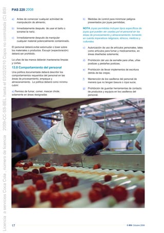 2009-CC-SS-BEL hasta el 03/02/2010 Copia no controlada (C) BSI
                                                                 PAS 220 :2008

                                                                 a)   Antes de comenzar cualquier actividad de         b)    Medidas de control para minimizar peligros
                                                                      manipulación de alimento;                              presentados por joyas permitidas;

                                                                 b)   Inmediatamente después de usar el baño o         NOTA Joyas permitidas incluyen tipos específicos de
                                                                      sonarse la nariz;                                joyas que pueden ser usadas por el personal en las
                                                                                                                       áreas de procesamiento y almacenamiento, tomando
                                                                 c)   Inmediatamente después de manipular              en cuenta imperativos religiosos, étnicos, médicos y
                                                                      cualquier material potencialmente contaminado.   culturales.

                                                                 El personal deberá evitar estornudar o toser sobre    c)    Autorización de uso de artículos personales, tales
                                                                 los materiales o productos. Escupir (expectoración)         como artículos para fumar y medicamentos, en
                                                                 deberá ser prohibido.                                       áreas diseñadas solamente;

                                                                  La uñas de las manos deberán mantenerse limpias      d)    Prohibición del uso de esmalte para uñas, uñas
                                                                 .y cortas.                                                  postizas y pestañas postizas;
                                                                 13.8 Comportamiento del personal
                                                                                                                       e)    Prohibición de llevar implementos de escritura
                                                                 Una política documentada deberá describir los               detrás de las orejas;
                                                                 comportamientos requeridos del personal en las
                                                                 áreas de procesamiento, empaque y                     .f)   Mantención de los casilleros del personal de
                                                                 almacenamiento. La política deberá como mínimo              manera que no tengan basura o ropa sucia;
                                                                 cubrir:
                                                                                                                       g)    Prohibición de guardar herramientas de contacto
                                                                 a) Permiso de fumar, comer, mascar chicle;                  de productos y equipos en los casilleros del
                                                                 solamente en áreas designadas                               personal.
Licencia a servicios Coca Cola , número de licencia




                                                                 17                                                                                             © BSI Octubre 2008
 