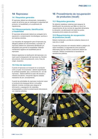 2009-CC-SS-BEL hasta el 03/02/2010 Copia no controlada (C) BSI
                                                                                                                                                                PAS 220:2008



                                                                 14 Reproceso                                             15 Procedimiento de recuperación
                                                                 14.1 Requisitos generales                                   de productos (recall)
                                                                 El reproceso deberá ser almacenado, manipulado y
                                                                 usado de tal forma que se mantengan la seguridad del     15.1 Requisitos generales
                                                                 producto, la trazabilidad y el cumplimiento de           Se deberán establecer sistemas para asegurar la
                                                                 regulaciones.                                            identificación de productos que fallen en reunir los
                                                                                                                          requerimientos de las normas de seguridad alimentaria,
                                                                 14.2 Almacenamiento, identificación                      la ubicación y la eliminación de todos los puntos
                                                                 y trazabilidad                                           necesarios de la cadena de suministro.
                                                                 El reproceso almacenado deberá ser protegido de la
                                                                 exposición a contaminación microbiológica, química o     15.2 Requerimientos de recuperación
                                                                 de materias extrañas.                                    de productos (recall)
                                                                                                                          Deberá mantenerse una lista de contactos claves en el
                                                                 Los requisitos de segregación para el reproceso (ej.     caso de un recall.
                                                                 alérgeno),deberá ser documentado y conocido. El
                                                                 reproceso deberá ser claramente identificado y/o         Cuando los productos son retirados debido a peligros de
                                                                 etiquetado para permitir la trazabilidad. Deberán        salud inmediatos, la seguridad de otros productos
                                                                 mantenerse registros de trazabilidad para el             elaborados bajo las mismas condiciones deberá ser
                                                                 reproceso.                                               evaluada. Deberá considerarse la necesidad de
                                                                                                                          advertencias públicas.
                                                                 Deberá registrarse la clasificación del reproceso o la
                                                                 razón para la designación del reproceso (ej. Nombre
                                                                 del producto, fecha de producción, turno, línea de
                                                                 origen, duración).

                                                                 14.3 Uso de reproceso
                                                                 Cuando el reproceso se incorpore en un producto
                                                                 como un paso “en el proceso”, deberá especificarse
                                                                 la cantidad aceptable, tipo y condiciones de uso del
                                                                 reproceso. Deberá definirse el paso del proceso y
                                                                 métodos de adición, incluyendo algunos estados
                                                                 necesarios de pre- procesamiento.
Licencia a servicios Coca Cola , número de licencia




                                                                 Cuando las actividades de reproceso involucren sacar
                                                                 un producto de empaques llenos o envueltos,
                                                                 deberán iniciarse controles para asegurar la
                                                                 eliminación y segregación de materiales
                                                                 empaquetados y evitar la contaminación del producto
                                                                 con materias extrañas.




                                                                 © BSI Octubre 2008                                                                                               18
 