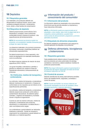 2009-CC-SS-BEL hasta el 03/02/2010 Copia no controlada (C) BSI
                                                                 PAS 220 :2008



                                                                 16 Depósitos
                                                                                                                             17 Información del producto /
                                                                 16.1 Requisitos generales                                      conocimiento del consumidor
                                                                 Los materiales y los productos deberán ser                  17.1 Información del producto
                                                                 almacenados en espacios limpios, secos y bien
                                                                                                                             La información deberá ser presentada a los consumidores
                                                                 ventilados protegidos del polvo, condensación,
                                                                                                                             de tal forma que les permita entender su importancia y
                                                                 humo, olores u otras fuentes de contaminación.
                                                                                                                             hacer elecciones informadas.
                                                                 16.2 Requisitos de depósito
                                                                                                                             NOTA La información puede ser proporcionada por el
                                                                      Deberá proporcionarse control efectivo de la           etiquetado u otros medios, tales como la página web de la
                                                                      temperatura, humedad y otras condiciones               compañía y avisos publicitarios, y puede incluir
                                                                      ambientales donde lo requiera el producto o las        instrucciones de almacenamiento, preparación y servicios
                                                                      especificaciones del almacenamiento.                   aplicables al producto.

                                                                      NOTA Se recomienda que donde se apilen los             17.2 Etiquetado de alimentos empacados
                                                                      productos, se considerarán medidas necesarias para
                                                                      proteger las capas más bajas.                          Se deberán establecer procedimientos para asegurar la
                                                                                                                             correcta aplicación de etiquetas a los productos
                                                                      Los desechos materiales y los químicos (productos
                                                                      de limpieza, lubricantes y pesticidas) deberán ser     18 Defensa alimentaria, biovigilancia
                                                                      almacenados separadamente.                                y bioterrorismo
                                                                      Se deberá proporcionar un área separada u otro
                                                                      medio de segregación de materiales identificados       18.1 Requisitos generales
                                                                      como no-conformes.
                                                                                                                             Cada establecimiento deberá evaluar el supuesto riesgo
                                                                      Se deberá observar sistemas de rotación de stock       para los productos por actos potenciales de sabotaje,
                                                                      específicos (FIFO / FEFO).                             vandalismo o terrorismo y deberá establecer medidas de
                                                                                                                             protección proporcionales.
                                                                      Las grúas horquillas o elevadoras a petróleo o
                                                                      gasolina no deberán ser usadas en áreas de             NOTA Para mayor información y guías en aproximación a
                                                                      ingredientes alimentarios o almacenamiento de          la protección del negocio alimentario de todas las formas
                                                                                                                             de ataques maliciosos ver PAS 96
                                                                      productos.

                                                                       16.3 Vehículos, medios de transporte y                18.2 Control de accesos
Licencia a servicios Coca Cola , número de licencia




                                                                       contenedores                                          Deberán identificarse las áreas potencialmente sensibles
                                                                                                                             dentro del establecimiento, asignadas y sometidas a
                                                                                                                             control de acceso.
                                                                      Los vehículos, medios de transporte y contenedores
                                                                      deberán mantenerse en mantención y limpieza en         NOTA Cuando sea factible, los accesos deberían ser
                                                                      conformidad con los requisitos que se indican en las   físicamente restringidos con el uso de candados, llaves
                                                                      especificaciones pertinentes.                          de tarjeta electrónica o sistemas alternativos.

                                                                      Los vehículos, medios de transporte y contenedores     t
                                                                      deberán proporcionar protección contra daños o
                                                                      contaminación del producto. Se deberán aplicar
                                                                      controles y registros de temperatura y humedad
                                                                      donde lo requiera la organización.

                                                                      Cuando se usen los mismos vehículos, medios de
                                                                      transporte y contenedores para productos
                                                                      alimentarios y no alimentarios, se deberá llevar a
                                                                      cabo una limpieza entre cargas.

                                                                      Los contenedores a granel deberán ser dedicados
                                                                      solamente a alimentos. Donde los necesite la
                                                                      organización los contenedores a granel deberán se
                                                                      dedicados a un material específico.




                                                                 19                                                                                                    © BSI Octubre 2008
 