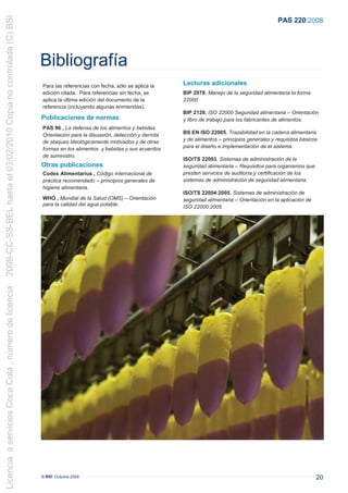 2009-CC-SS-BEL hasta el 03/02/2010 Copia no controlada (C) BSI
                                                                                                                                                               PAS 220:2008




                                                                 Bibliografía
                                                                 Para las referencias con fecha, sólo se aplica la    Lecturas adicionales
                                                                 edición citada. Para referencias sin fecha, se       BIP 2078, Manejo de la seguridad alimentaria la forma
                                                                 aplica la última edición del documento de la         22000
                                                                 referencia (incluyendo algunas enmiendas).
                                                                                                                      BIP 2128, ISO 22000 Seguridad alimentaria – Orientación
                                                                 Publicaciones de normas                              y libro de trabajo para los fabricantes de alimentos.
                                                                 PAS 96 , La defensa de los alimentos y bebidas.
                                                                 Orientación para la disuasión, detección y derrota   BS EN ISO 22005, Trazabilidad en la cadena alimentaria
                                                                 de ataques ideológicamente motivados y de otras      y de alimentos – principios generales y requisitos básicos
                                                                 formas en los alimentos y bebidas y sus acuerdos     para el diseño e implementación de el sistema.
                                                                 de suministro.
                                                                                                                      ISO/TS 22003, Sistemas de administración de la
                                                                 Otras publicaciones                                  seguridad alimentaria – Requisitos para organismos que
                                                                 Codex Alimentarius , Código internacional de         presten servicios de auditoría y certificación de los
                                                                 práctica recomendado – principios generales de       sistemas de administración de seguridad alimentaria.
                                                                 higiene alimentaria.
                                                                                                                      ISO/TS 22004:2005, Sistemas de administración de
                                                                 WHO , Mundial de la Salud (OMS) – Orientación        seguridad alimentaria – Orientación en la aplicación de
                                                                 para la calidad del agua potable.                    ISO 22000:2005.
Licencia a servicios Coca Cola , número de licencia




                                                                 © BSI Octubre 2008                                                                                             20
 