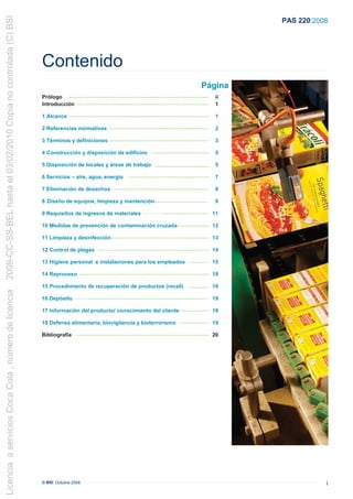 2009-CC-SS-BEL hasta el 03/02/2010 Copia no controlada (C) BSI
                                                                                                                                                                                                                         PAS 220:2008




                                                                 Contenido
                                                                                                                                                                                                         Página
                                                                 Prólogo ................................................................................................................................           ii
                                                                 Introducción ........................................................................................................................              1

                                                                 1 Alcance ......................................................................................................................... .....
                                                                         .                                                                                                                                          1

                                                                 2 Referencias normativas ............................................................................................
                                                                                       .                                                                                                                            2

                                                                 3 Términos y definiciones ..........................................................................................
                                                                                        ..                                                                                                                          3

                                                                 4 Construcción y disposición de edificios …...................................................                                                     5

                                                                 5 Disposición de locales y áreas de trabajo . .................................................
                                                                                                      .                                                                                                             5

                                                                 6 Servicios – aire, agua, energía                                     ..........................................................................   7

                                                                 7 Eliminación de desechos ......................................................................................                                   8

                                                                 8 Diseño de equipos, limpieza y mantención................................................                                                         9

                                                                 9 Requisitos de ingresos de materiales …………......................................... 11

                                                                 10 Medidas de prevención de contaminación cruzada............................. 12

                                                                 11 Limpieza y desinfección.......................................................................................... 13

                                                                 12 Control de plagas ..................................................................................................... 14

                                                                 13 Higiene personal e instalaciones para los empleados …............... 15

                                                                 14 Reproceso ...................................................................................................................... 18

                                                                 15 Procedimiento de recuperación de productos (recall) ................. 18
Licencia a servicios Coca Cola , número de licencia




                                                                 16 Depósito ………............................................................................................................ 19

                                                                 17 Información del producto/ conocimiento del cliente .......................... 19

                                                                 18 Defensa alimentaria, biovigilancia y bioterrorismo .......................... 19

                                                                 Bibliografía ......................................................................................................................... 20




                                                                 © BSI Octubre 2008                                                                                                                                                 i
 