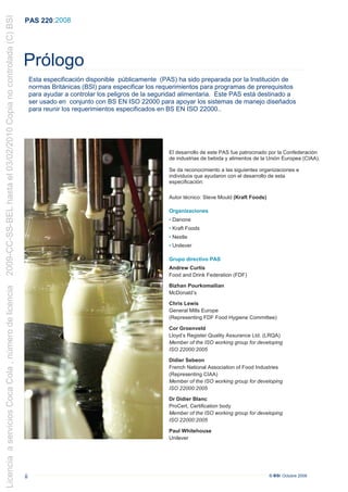 2009-CC-SS-BEL hasta el 03/02/2010 Copia no controlada (C) BSI
                                                                 PAS 220 :2008




                                                                 Prólogo
                                                                      Esta especificación disponible públicamente (PAS) ha sido preparada por la Institución de
                                                                      normas Británicas (BSI) para especificar los requerimientos para programas de prerequisitos
                                                                      para ayudar a controlar los peligros de la seguridad alimentaria. Este PAS está destinado a
                                                                      ser usado en conjunto con BS EN ISO 22000 para apoyar los sistemas de manejo diseñados
                                                                      para reunir los requerimientos especificados en BS EN ISO 22000..




                                                                                                                     El desarrollo de este PAS fue patrocinado por la Confederación
                                                                                                                     de industrias de bebida y alimentos de la Unión Europea (CIAA).

                                                                                                                     Se da reconocimiento a las siguientes organizaciones e
                                                                                                                     individuos que ayudaron con el desarrollo de esta
                                                                                                                     especificación:

                                                                                                                     Autor técnico: Steve Mould (Kraft Foods)

                                                                                                                     Organizaciones
                                                                                                                     • Danone
                                                                                                                     • Kraft Foods
                                                                                                                     • Nestle
                                                                                                                     • Unilever

                                                                                                                     Grupo directivo PAS
                                                                                                                     Andrew Curtis
                                                                                                                     Food and Drink Federation (FDF)

                                                                                                                     Bizhan Pourkomailian
Licencia a servicios Coca Cola , número de licencia




                                                                                                                     McDonald’s

                                                                                                                     Chris Lewis
                                                                                                                     General Mills Europe
                                                                                                                     (Representing FDF Food Hygiene Committee)

                                                                                                                     Cor Groenveld
                                                                                                                     Lloyd’s Register Quality Assurance Ltd. (LRQA)
                                                                                                                     Member of the ISO working group for developing
                                                                                                                     ISO 22000:2005

                                                                                                                     Didier Sebeon
                                                                                                                     French National Association of Food Industries
                                                                                                                     (Representing CIAA)
                                                                                                                     Member of the ISO working group for developing
                                                                                                                     ISO 22000:2005

                                                                                                                     Dr Didier Blanc
                                                                                                                     ProCert, Certification body
                                                                                                                     Member of the ISO working group for developing
                                                                                                                     ISO 22000:2005

                                                                                                                     Paul Whitehouse
                                                                                                                     Unilever




                                                                 ii                                                                                             © BSI Octubre 2008
 