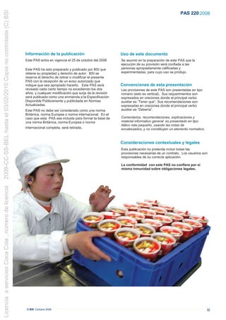 2009-CC-SS-BEL hasta el 03/02/2010 Copia no controlada (C) BSI
                                                                                                                                                                PAS 220:2008




                                                                 Información de la publicación                             Uso de este documento
                                                                 Este PAS entra en vigencia el 25 de octubre del 2008      Se asumió en la preparación de este PAS que la
                                                                                                                           ejecución de su provisión será confiada a las
                                                                 Este PAS ha sido preparado y publicado por BSI que        personas apropiadamente calificadas y
                                                                 retiene su propiedad y derecho de autor. BSI se           experimentadas, para cuyo uso se produjo.
                                                                 reserva el derecho de retirar o modificar el presente
                                                                 PAS con la recepción de un aviso autorizado que
                                                                 indique que sea apropiado hacerlo. Este PAS será          Convenciones de esta presentación
                                                                 revisado cada cierto tiempo no excediendo los dos         Las provisiones de este PAS son presentadas en tipo
                                                                 años, y cualquier modificación que surja de la revisión   romano (esto es vertical). Sus requerimientos son
                                                                 será publicada como una enmienda a la Especificación      expresados en oraciones donde el principal verbo
                                                                 Disponible Públicamente y publicitada en Normas           auxiliar es “Tener que”. Sus recomendaciones son
                                                                 Actualizadas.                                             expresadas en oraciones donde el principal verbo
                                                                 Este PAS no debe ser considerado como una norma           auxiliar es “Debería”.
                                                                 Británica, norma Europea o norma internacional. En el
                                                                 caso que esta PAS sea incluida para formar la base de     Comentarios, recomendaciones, explicaciones y
                                                                 una norma Británica, norma Europea o norma                material informativo general es presentado en tipo
                                                                                                                           itálico más pequeño, usando las notas de
                                                                 Internacional completa, será retirada.                    encabezados, y no constituyen un elemento normativo.



                                                                                                                           Consideraciones contextuales y legales
                                                                                                                           Esta publicación no pretende incluir todas las
                                                                                                                           provisiones necesarias de un contrato. Los usuarios son
                                                                                                                           responsables de su correcta aplicación.

                                                                                                                           La conformidad con este PAS no confiere por sí
                                                                                                                           misma inmunidad sobre obligaciones legales.
Licencia a servicios Coca Cola , número de licencia




                                                                 © BSI Octubre 2008                                                                                               iii
 