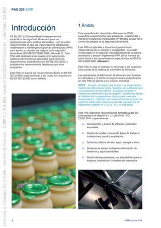 2009-CC-SS-BEL hasta el 03/02/2010 Copia no controlada (C) BSI
                                                                  PAS 220 :2008



                                                                                                                          1 Ámbito
                                                                  Introducción                                            Esta especificación disponible públicamente (PAS)
                                                                 BS EN ISO 22000 establece los requerimientos             especifica requerimientos para establecer, implementar y
                                                                 específicos de seguridad alimentaria para las            mantener programas prerequisitos (PPR) para ayudar en el
                                                                 organizaciones en la cadena alimentaria. Uno de estos    control de peligros de la seguridad alimentaria.
                                                                 requerimientos es que las organizaciones establezcan,
                                                                 implementen y mantengan programas prerrequisito (PPR)    Este PAS es aplicable a todas las organizaciones,
                                                                 para ayudar a controlar los peligros de la seguridad     independiente de su tamaño o complejidad, que están
                                                                 alimentaria (BS EN ISO 22000:2005, Clausula 7). Este     involucradas en la etapa de manufacturación de la cadena
                                                                 PAS está destinado a ser usado como apoyo a los          alimentaria y desean implementar PPR de tal manera de
                                                                 sistemas administrativos diseñados para reunir los       hacer frente a los requerimientos especificados en BS EN
                                                                 requerimientos especificados en BS EN ISO 22000, y       ISO 22000:2005, Cláusula 7
                                                                 establece los requerimientos detallados para esos
                                                                 programas.                                               Este PAS no está ni diseñado ni destinado a ser usado en
                                                                                                                          otras partes de la cadena de suministro de alimentos.
                                                                 Este PAS no duplica los requerimientos dados en BS EN
                                                                 ISO 22000 y está destinado a ser usado en conjunto con   Las operaciones de fabricación de alimentos son diversas
                                                                 BS EN ISO 22000, no en solitario.                        en naturaleza y no todos los requerimientos especificados
                                                                                                                          en este PAS se aplican a un proceso individual.
                                                                                                                          NOTA Cuando se hagan exclusiones o se implementen
                                                                                                                          mediciones alternativas, estas necesitan ser justificadas por
                                                                                                                          una evaluación de los peligros. Cualquier exclusión o
                                                                                                                          mediciones alternativas que se adopten no deberían afectar
                                                                                                                          la habilidad de la organización para cumplir con estos
                                                                                                                          requerimientos. Ejemplos de tales exclusiones incluyen los
                                                                                                                          aspectos adicionales relevantes para las operaciones de
                                                                                                                          elaboración listadas en i), ii), iii), iv) y v) más abajo.


                                                                                                                          Este PAS especifica requerimientos detallados para ser
                                                                                                                          considerados en relación a 7.2.3 de BS en ISO
                                                                                                                          22000:2005, especialmente:

                                                                                                                             a)   Construcción y diseño de edificios y utilidades
                                                                                                                                  asociadas;

                                                                                                                             b)   Diseño de locales, incluyendo áreas de trabajo e
Licencia a servicios Coca Cola , número de licencia




                                                                                                                                  instalaciones para los empleados;

                                                                                                                             c)   Servicios públicos de aire, agua, energía y otros;

                                                                                                                             d)   Servicios de apoyo, incluyendo eliminación de
                                                                                                                                  desechos y aguas residuales;

                                                                                                                             e)   Diseño del equipamiento y su accesibilidad para la
                                                                                                                                  limpieza, mantención y mantención preventiva;




                                                                  1                                                                                                  © BSI Octubre 2008
 