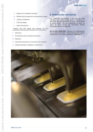 2009-CC-SS-BEL hasta el 03/02/2010 Copia no controlada (C) BSI
                                                                                                                                                                               PAS 220:2008



                                                                          f)     Manejo de los materiales comprados;
                                                                                                                                         2 Referencias normativas
                                                                          g)     Medidas para la prevención de contaminación cruzada;
                                                                                                                                         Los siguientes documentos a los que se hace
                                                                          h)     Limpieza y sanitización;                                referencia son indispensables para la aplicación de
                                                                                                                                         este PAS. Para las referencias de fecha, sólo se aplica
                                                                          i)     Control de plagas;
                                                                                                                                         la edición citada. Para las referencias sin fecha, se
                                                                          j)     Higiene del personal.
                                                                                                                                         aplica la última edición del documento referido
                                                                                                                                         (incluyendo alguna modificación).
                                                                     Además, este PAS agrega otros aspectos que son
                                                                   considerados relevantes para las operaciones de fabricación:
                                                                                                                                         BS EN ISO 22000:2005, Sistemas de administración
                                                                   i)          Reproceso;                                                de seguridad alimentaria – Requerimientos para alguna
                                                                                                                                         organización en la cadena alimentaria, Cláusula 7
                                                                   ii)         Procedimiento para el recambio de productos;

                                                                   iii)        Depósitos;

                                                                   iv)         Información del producto y conocimiento del consumidor;

                                                                   v)          Defensa alimentaria, biovigilancia y bioterrorismo.
Licencia a servicios Coca Cola , número de licencia




                                                                 © BSI Octubre 2008                                                                                                                2
 