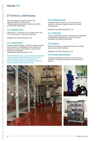 2009-CC-SS-BEL hasta el 03/02/2010 Copia no controlada (C) BSI
                                                                 PAS 220 :2008



                                                                 3 Términos y definiciones
                                                                 Para el propósito de este PAS, aplican los                3.3 establecimiento
                                                                 siguientes términos y definiciones.                       Cualquier edificio o área en la cual se manipula el
                                                                 También aplican los términos y definiciones dadas         alimento, y el entorno, bajo el control de la misma
                                                                 en BS EN ISO 22000:2005                                   administración.

                                                                 3.1 contaminación                                         [Adaptado del códex alimentario, 2.3]

                                                                 Introducción u ocurrencia de un contaminante (ver         3.4 materiales
                                                                 3.2) en el alimento o ambiente del alimento
                                                                                                                           Término general para indicar materias primas, materiales
                                                                 [adaptado del códex alimentario, 2.3]                     empaquetados, ingredientes, ayudas de proceso,
                                                                                                                           materiales de limpieza y lubricantes.

                                                                 3.2 contaminante                                          3.5 limpieza
                                                                 Cualquier agente biológico o químico, materia extraña u
                                                                                                                           Eliminación de polvo, residuos alimentarios, suciedad,
                                                                 otras sustancias no agregadas intencionalmente al
                                                                                                                           grasa u otra materia objetable.
                                                                 alimento que pueda comprometer la seguridad del
                                                                 alimento o su idoneidad.
                                                                                                                           [Adaptado del códex alimentario, 2.3]
                                                                 [Adaptado del códex alimentario, 2.3].
                                                                                                                           3.6 contacto del producto
                                                                 NOTA Mediciones para la prevención de contaminación
                                                                 maliciosa están fuera del ámbito de este PAS. Para        Todas las superficies que están en contacto con el
                                                                 mayor información y guía en aproximación a la             producto o el empaque primario durante la operación
                                                                 protección de los negocios alimentarios de todas las      normal.
                                                                 formas de ataque malicioso ver PAS 96.
Licencia a servicios Coca Cola , número de licencia




                                                                 3                                                                                                    © BSI Octubre 2008
 