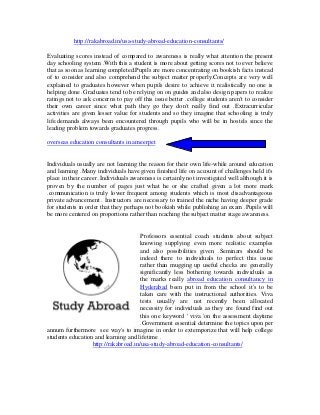 http://rakabroad.in/usa-study-abroad-education-consultants/
Evaluating scores instead of compared to awareness is really what attention the present
day schooling system .With this a student is more about getting scores not to ever believe
that as soon as learning completed.Pupils are more concentrating on bookish facts instead
of to consider and also comprehend the subject matter properly.Concepts are very well
explained to graduates however when pupils desire to achieve it realistically no one is
helping done .Graduates tend to be relying on on guides and also design papers to realize
ratings not to ask concerns to pay off this issue better .college students aren't to consider
their own career since what path they go they don't really find out .Extracurricular
activities are given lesser value for students and so they imagine that schooling is truly
life.demands always been encountered through pupils who will be in hostels since the
leading problem towards graduates progress.
overseas education consultants in ameerpet
Individuals usually are not learning the reason for their own life-while around education
and learning .Many individuals have given finished life on account of challenges held it's
place in their career .Individuals awareness is certainly not investigated well although it is
proven by the number of pages just what he or she crafted given a lot more mark
.communication is truly lower frequent among students which is most disadvantageous
private advancement . Instructors are necessary to trained the niche having deeper grade
for students in order that they perhaps not bookish while publishing an exam .Pupils will
be more centered on proportions rather than reaching the subject matter stage awareness.
Professors essential coach students about subject
knowing supplying even more realistic examples
and also possibilities given .Seminars should be
indeed there to individuals to perfect this issue
rather than mugging up useful checks are generally
significantly less bothering towards individuals as
the marks really abroad education consultancy in
Hyderabad been put in from the school it's to be
taken care with the instructional authorities. Viva
tests usually are not recently been allocated
necessity for individuals as they are found find out
this one keyword ' viva 'on the assessment daytime
.Government essential determine the topics upon per
annum furthermore see way's to imagine in order to extemporize that will help college
students education and learning and lifetime .
http://rakabroad.in/usa-study-abroad-education-consultants/
 