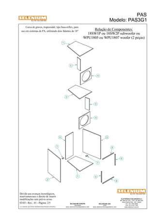 A L T O - F A L A N T E S 
Caixa de graves, trapezoidal, tipo bass-reflex, para 
Devido aos avanços tecnológicos, 
reservamos-nos o direito de inserir 
modificações sem prévio aviso. 
PAS 
Modelo: PAS3G1 
WPU1805 ou WPU1807 woofer (2 peças) 
ELETRÔNICA SELENIUM S.A. 
BR 386 Km 435 - CEP: 92.480-000 
Nova Santa Rita - RS - Brasil 
Tel.: (51) 479-4000 
Fax: (51) 479-1150 
www.selenium.com.br 
SELENIUM USA 
USA 
www.seleniumloudspeakers.com 
SELENIUM EUROPE 
Germany 
www.seleniumloudspeakers.com 
A L T O - F A L A N T E S 
03/03 - Rev.: 01 - Página: 2/5 
F:CAIXAS ACÚSTICASPASPAS3PAS3G1PAS3G1 
Relação de Componentes: 
18SW1P ou 18SW2P subwoofer ou 
2 
6 
1 
3 
4 
5 
8 
9 
7 
5 
4 
1 
2 
7 8 
9 
uso em sistemas de PA, utilizando dois falantes de 18". 
 