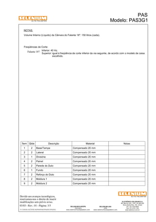 A L T O - F A L A N T E S 
NOTAS: 
Volume Interno (Líquido) da Câmara do Falante 18": 150 litros (cada). 
Freqüências de Corte: 
Inferior: 40 Hz. 
Superior: igual à freqüência de corte inferior da via seguinte, de acordo com o modelo de caixa 
Falante 18": 
escolhido. 
Ítem Qtde Descrição Material Notas 
1 2 Base/Tampa Compensado 20 mm 
2 2 Lateral Compensado 20 mm 
3 1 Divisória Compensado 20 mm 
4 2 Painel Compensado 20 mm 
5 2 Parede do Duto Compensado 20 mm 
6 1 Fundo Compensado 20 mm 
7 2 Reforço do Duto Compensado 20 mm 
8 2 Moldura 1 Compensado 20 mm 
9 2 Moldura 2 Compensado 20 mm 
Devido aos avanços tecnológicos, 
reservamos-nos o direito de inserir 
modificações sem prévio aviso. 
PAS 
Modelo: PAS3G1 
ELETRÔNICA SELENIUM S.A. 
BR 386 Km 435 - CEP: 92.480-000 
Nova Santa Rita - RS - Brasil 
Tel.: (51) 479-4000 
Fax: (51) 479-1150 
www.selenium.com.br 
SELENIUM USA 
USA 
www.seleniumloudspeakers.com 
SELENIUM EUROPE 
Germany 
www.seleniumloudspeakers.com 
A L T O - F A L A N T E S 
03/03 - Rev.: 01 - Página: 3/5 
F:CAIXAS ACÚSTICASPASPAS3PAS3G1PAS3G1 
 