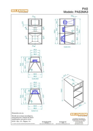 A L T O - F A L A N T E S 
Dimensões em cm. 
A 
A 
Devido aos avanços tecnológicos, 
reservamos-nos o direito de inserir 
modificações sem prévio aviso. 
PAS 
Modelo: PAS3MA3 
48,0 34,0 38,3 
ELETRÔNICA SELENIUM S.A. 
BR 386 Km 435 - CEP: 92.480-000 
Nova Santa Rita - RS - Brasil 
Tel.: (51) 479-4000 
Fax: (51) 479-1150 
www.selenium.com.br 
SELENIUM USA 
USA 
www.seleniumloudspeakers.com 
SELENIUM EUROPE 
Germany 
www.seleniumloudspeakers.com 
A L T O - F A L A N T E S 
03/03 - Rev.: 01 - Página: 1/6 
45,9 
41,7 
62,6 
68,0 
45,9 
41,7 
38,3 
F:CAIXAS ACÚSTICASPASPAS3PAS3MA3PAS3MA3 
68 ,0 
76,5 
41 ,7 
124,0 
80° 
2,5 
Corte A-A 
6,0 
50,0 36,0 30,0 
120,0 
124,0 
B B 
C C 
Corte B-B 
Corte C-C 
22,0 
77,6 
44,5 
70,5 
10° 
76,5 
59° 
68 ° 
77,6 
44,5 
10 ° 
22,0 
70,5 
76,5 
62,6 
68,0 
81 ° 
77 ° 
 