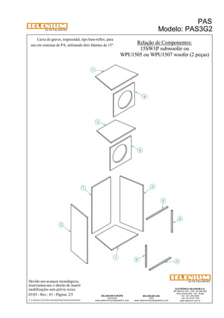 A L T O - F A L A N T E S 
Caixa de graves, trapezoidal, tipo bass-reflex, para 
Devido aos avanços tecnológicos, 
reservamos-nos o direito de inserir 
modificações sem prévio aviso. 
PAS 
Modelo: PAS3G2 
ELETRÔNICA SELENIUM S.A. 
BR 386 Km 435 - CEP: 92.480-000 
Nova Santa Rita - RS - Brasil 
Tel.: (51) 479-4000 
Fax: (51) 479-1150 
www.selenium.com.br 
SELENIUM USA 
USA 
4 
www.seleniumloudspeakers.com 
SELENIUM EUROPE 
Germany 
www.seleniumloudspeakers.com 
A L T O - F A L A N T E S 
03/03 - Rev.: 01 - Página: 2/5 
F:CAIXAS ACÚSTICASPASPAS3PAS3G2PAS3G2 
Relação de Componentes: 
15SW1P subwoofer ou 
WPU1505 ou WPU1507 woofer (2 peças) 
2 
1 
3 
7 
4 
6 5 
6 
5 
1 
2 
uso em sistemas de PA, utilizando dois falantes de 15". 
 
