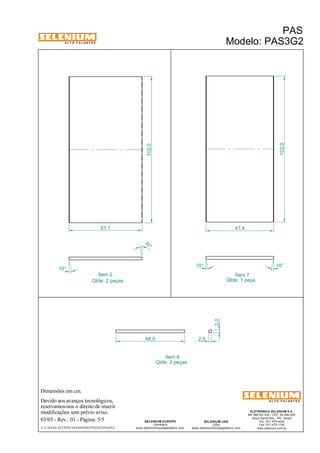 A L T O - F A L A N T E S 
Dimensões em cm. 
Ítem 2 Ítem 7 
Qtde: 2 peças Qtde: 1 peça 
Devido aos avanços tecnológicos, 
reservamos-nos o direito de inserir 
modificações sem prévio aviso. 
PAS 
Modelo: PAS3G2 
ELETRÔNICA SELENIUM S.A. 
BR 386 Km 435 - CEP: 92.480-000 
Nova Santa Rita - RS - Brasil 
Tel.: (51) 479-4000 
Fax: (51) 479-1150 
www.selenium.com.br 
SELENIUM USA 
USA 
www.seleniumloudspeakers.com 
SELENIUM EUROPE 
Germany 
www.seleniumloudspeakers.com 
A L T O - F A L A N T E S 
03/03 - Rev.: 01 - Página: 5/5 
F:CAIXAS ACÚSTICASPASPAS3PAS3G2PAS3G2 
102,0 
10° 
48,0 
2,0 
2,0 
Ítem 6 
Qtde: 2 peças 
10 ° 
10° 
10° 
102,0 
51,1 47,4 
 