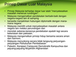 • Prinsip Malaysia terhadap dasar luar ialah "menyelesaikan
masalah menerusi rundingan".
• Malaysia mengamalkan pendekatan berbaik-baik dengan
negara-negara lain di samping
• bersedia menjalinkan hubungan diplomatik dengan mana-
mana negara.
• Malaysia memilih untuk menyelesaikan masalah antara
negara lain melalui perundingan dan
• menolak sekeras-kerasnya pendebatan apatah lagi secara
kekerasan dan paksaan.
• Malaysia mengamalkan prinsip hidup bersama secara aman
dan harmoni.
• Malaysia menyokong secara tidak langsung perjuangan-
perjuangan Pertubuhan Pembebasan
• Palestin, Kerajaan Campuran Demokratik Kampuchea dan
pejuang-pejuang Mujahidin Afghanistan
Prinsip Dasar Luar Malaysia
 