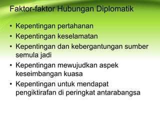 • Kepentingan pertahanan
• Kepentingan keselamatan
• Kepentingan dan kebergantungan sumber
semula jadi
• Kepentingan mewujudkan aspek
keseimbangan kuasa
• Kepentingan untuk mendapat
pengiktirafan di peringkat antarabangsa
Faktor-faktor Hubungan Diplomatik
 