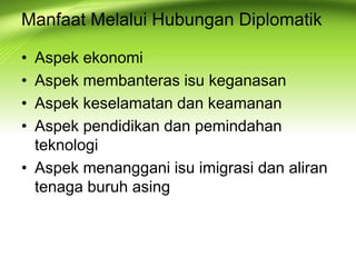 • Aspek ekonomi
• Aspek membanteras isu keganasan
• Aspek keselamatan dan keamanan
• Aspek pendidikan dan pemindahan
teknologi
• Aspek menanggani isu imigrasi dan aliran
tenaga buruh asing
Manfaat Melalui Hubungan Diplomatik
 