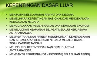 • MENJAMIN KESELAMATAN RAKYAT DAN NEGARA
• MEMELIHARA KEPENTINGAN NASIONAL DAN MENGEKALKAN
KEDAULATAN NEGARA
• MENGGALAKKAN PEMBANGUNAN DAN KEMAJUAN EKONOMI
• MEWUJUDKAN KEAMANAN SEJAGAT MELALUI KERJASAMA
ANTARABANGSA
• MEMPERTAHANKAN PRINSIP MENGHORMATI KEMERDEKAAN
DAN KEDAULATAN SESEBUAH NEGARA MELALUI DASAR
TIDAK CAMPUR TANGAN
• MELINDUNGI KEPENTINGAN NASIONAL DI ARENA
ANTARABANGSA
• MEMBANTU PERKEMBANGAN EKONOMI( PELABURAN ASING)
KEPENTINGAN DASAR LUAR
 
