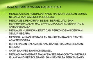 • MENGEKALKAN HUBUNGAN YANG HARMONI DENGAN SEMUA
NEGARA TANPA MENGIRA IDEOLOGI
• MENGAMBIL PENDIRIAN BEBAS, BERKECUALI, DAN
BERPRINSIP DALAM HAL EHWAL DIPLOMATIK, SERANTAU &
ANTARABANGSA
• MENJALIN HUBUNGAN ERAT DAN PERKONGSIAN DENGAN
SEMUA NEGARA
• MENGGALAKKAN KESTABILAN DAN KEAMANAN DI RANTAU
ASIA TENGGARA
• BERPERANAN DALAM OIC,NAM,DAN KERJASAMA SELATAN-
SELATAN
• AKTIF DAN PBB DAN KOMENWELL
• MENJADIKAN NEGARA MALAYSIA SEBAGAI CONTOH NEGARA
ISLAM YANG BERTOLERANSI DAN SENTIASA BERKEMBANG.
CARA MELAKSANAKAN DASAR LUAR
 