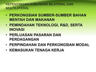 KEPENTINGAN HUBUNGAN BILATERAL DAN
MULTILATERAL
• PERKONGSIAN SUMBER-SUMBER BAHAN
MENTAH DAN MAKANAN
• PEMINDAHAN TEKNOLOGI, R&D, SERTA
INOVASI
• PERLUASAN PASARAN DAN
PERDAGANGAN
• PERPINDAHAN DAN PERKONGSIAN MODAL
• KEMASUKAN TENAGA KERJA
 