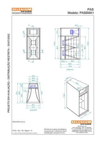 17° 
BR 386 Km 435 
Nova Santa Rita - RS - 92.480-000 
Tel.: (51)479-4000 Fax: (51)479-1042 
Atendimento Técnico 0800 514161 
Atendimento Comercial 0800 514114 
www.selenium.com.br 
FIDELIDADE É A NOSSA MARCA 
Devido aos avanços tecnológicos, 
reservamo-nos o direito de inserir 
modificações sem prévio aviso. 
PAS 
Modelo: PAS6MA1 
B B 
Dimensões em cm. 
A 
A 
32,4 
28,0 
Corte B-B 
07/02 - Rev.: 00 - Página: 1/6 
F:CAIXAS ACÚSTICASPASPAS6PAS6MA1PAS6MA1 
75,6 
51,7 
75,0 
51,7 
118,0 
32 ,0 
82,5° 
PROJETO EM AVALIAÇÃO - DISTRIBUIÇÃO RESTRITA - 30/07/2002 
Corte A-A 
5,8 
15,0 50,0 
69,0 
75,0 
82,5 
118,0 
84,5 27,5 
114,0 
6,0 
6x 12,4 
73 ° 
46,7 
50,0 15,0 
69,0 
32,0 
75,0 
7,5° 
 
