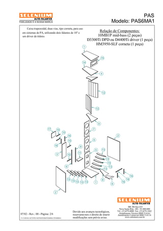 BR 386 Km 435 
Nova Santa Rita - RS - 92.480-000 
Tel.: (51)479-4000 Fax: (51)479-1042 
Atendimento Técnico 0800 514161 
Atendimento Comercial 0800 514114 
www.selenium.com.br 
FIDELIDADE É A NOSSA MARCA 
Caixa trapezoidal, duas vias, tipo corneta, para uso 
9 
Devido aos avanços tecnológicos, 
reservamo-nos o direito de inserir 
modificações sem prévio aviso. 
PAS 
Modelo: PAS6MA1 
07/02 - Rev.: 00 - Página: 2/6 
10 
F:CAIXAS ACÚSTICASPASPAS6PAS6MA1PAS6MA1 
Relação de Componentes: 
10MB1P mid-bass (2 peças) 
em sistemas de PA, utilizando dois falantes de 10" e 
um driver de titânio. 
D3300Ti DPD ou D4400Ti driver (1 peça) 
HM3950-SLF corneta (1 peça) 
17 
2 
16 
16 
10 
13 
1 
14 
4 
12 
8 
18 
15 
7 
6 
3 
9 
5 
11 
12 
4 
16 
8 
2 
13 
13 
13 
13 
13 
10 
13 13 13 13 
16 
10 
1 
 