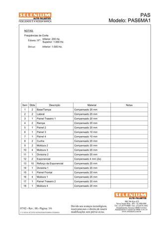 Ítem Qtde Descrição Material Notas 
1 2 Base/Tampa Compensado 20 mm 
2 2 Lateral Compensado 20 mm 
3 1 Painel Traseiro 1 Compensado 20 mm 
4 2 Rampa Compensado 20 mm 
5 1 Painel 2 Compensado 20 mm 
6 1 Painel 3 Compensado 10 mm 
7 1 Painel 4 Compensado 10 mm 
8 2 Cunha Compensado 20 mm 
9 2 Moldura 2 Compensado 20 mm 
10 4 Moldura 3 Compensado 20 mm 
11 1 Divisória 2 Compensado 20 mm 
12 2 Exponencial Compensado 4 mm (2x) 
13 10 Reforço da Exponencial Compensado 20 mm 
14 1 Divisória 1 Compensado 20 mm 
15 1 Painel Frontal Compensado 20 mm 
16 4 Moldura 1 Compensado 20 mm 
17 1 Painel Traseiro 2 Compensado 20 mm 
18 1 Moldura 4 Compensado 20 mm 
BR 386 Km 435 
Nova Santa Rita - RS - 92.480-000 
Tel.: (51)479-4000 Fax: (51)479-1042 
Atendimento Técnico 0800 514161 
Atendimento Comercial 0800 514114 
www.selenium.com.br 
FIDELIDADE É A NOSSA MARCA 
Devido aos avanços tecnológicos, 
reservamo-nos o direito de inserir 
modificações sem prévio aviso. 
PAS 
Modelo: PAS6MA1 
NOTAS: 
Freqüências de Corte: 
Inferior: 200 Hz. 
Falante 10": 
Driver: Inferior: 1.000 Hz. 
Superior: 1.000 Hz. 
07/02 - Rev.: 00 - Página: 3/6 
F:CAIXAS ACÚSTICASPASPAS6PAS6MA1PAS6MA1 
 