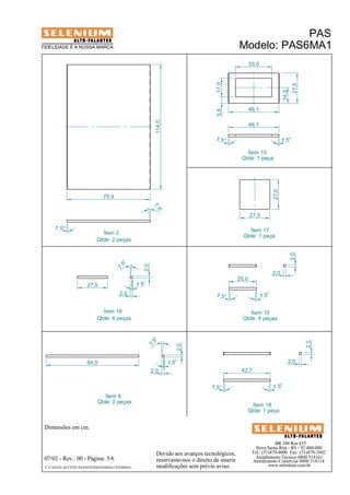 BR 386 Km 435 
46,1 
Nova Santa Rita - RS - 92.480-000 
Tel.: (51)479-4000 Fax: (51)479-1042 
Atendimento Técnico 0800 514161 
Atendimento Comercial 0800 514114 
www.selenium.com.br 
FIDELIDADE É A NOSSA MARCA 
Devido aos avanços tecnológicos, 
reservamo-nos o direito de inserir 
modificações sem prévio aviso. 
PAS 
Modelo: PAS6MA1 
Dimensões em cm. 
Ítem 2 
Qtde: 2 peças 
Ítem 9 
Qtde: 2 peças 
07/02 - Rev.: 00 - Página: 5/6 
F:CAIXAS ACÚSTICASPASPAS6PAS6MA1PAS6MA1 
Ítem 10 
Qtde: 4 peças 
114,0 
7,5° 
7, 5° 
75,9 
84,5 
2,0 
2,0 
7, 5° 7,5° 
2,0 
2,0 
17,0 
33,0 
27,5 
14,3 
5,8 
46,1 
7,5° 7,5° 
Ítem 15 
Qtde: 1 peça 
2,0 
7, 5° 
7,5° 
7, 5° 
7,5° 
2,0 
27,5 
27,0 
27,5 
42,7 
7,5° 7, 5° 
2,0 
2,0 
25,0 
Ítem 17 
Qtde: 1 peça 
Ítem 18 
Qtde: 1 peça 
Ítem 16 
Qtde: 4 peças 
 