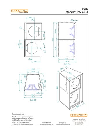 A L T O - F A L A N T E S 
B B 
Dimensões em cm. 
A 
A 
44,3 
Devido aos avanços tecnológicos, 
reservamos-nos o direito de inserir 
modificações sem prévio aviso. 
PAS 
Modelo: PAS2G1 
ELETRÔNICA SELENIUM S.A. 
BR 386 Km 435 - CEP: 92.480-000 
Nova Santa Rita - RS - Brasil 
Tel.: (51) 479-4000 
Fax: (51) 479-1150 
www.selenium.com.br 
SELENIUM USA 
USA 
www.seleniumloudspeakers.com 
SELENIUM EUROPE 
Germany 
www.seleniumloudspeakers.com 
A L T O - F A L A N T E S 
03/03 - Rev.: 01 - Página: 1/5 
F:CAIXAS ACÚSTICASPASPAS2PAS2G1PAS2G1 
Corte A-A 
Corte B-B 
29,6 
61,25 61,25 
128,5 
64,0 
29,6 
29,7 
29,7 
54,0 
24,5 
54,0 
64,0 
41,0 
61,7 
68,0 
6,0 
65,1 
10° 
7 
7 
7 
64 ,0 
44 ,3 
128,5 
68 ,0 
80° 
6,0 
 