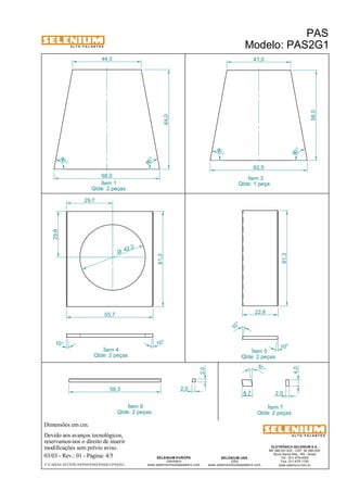 A L T O - F A L A N T E S 
Dimensões em cm. 
55,7 
Ítem 4 
Qtde: 2 peças 
Devido aos avanços tecnológicos, 
reservamos-nos o direito de inserir 
modificações sem prévio aviso. 
61,3 
ELETRÔNICA SELENIUM S.A. 
BR 386 Km 435 - CEP: 92.480-000 
Nova Santa Rita - RS - Brasil 
Tel.: (51) 479-4000 
Fax: (51) 479-1150 
www.selenium.com.br 
SELENIUM USA 
USA 
41,0 
www.seleniumloudspeakers.com 
SELENIUM EUROPE 
Germany 
www.seleniumloudspeakers.com 
A L T O - F A L A N T E S 
Ítem 1 
Qtde: 2 peças 
PAS 
Modelo: PAS2G1 
03/03 - Rev.: 01 - Página: 4/5 
F:CAIXAS ACÚSTICASPASPAS2PAS2G1PAS2G1 
62,5 
Ítem 3 
Qtde: 1 peça 
Ítem 5 
Qtde: 2 peças 
Ítem 9 
Qtde: 2 peças 
Ítem 7 
Qtde: 2 peças 
80 ° 
80 ° 
58,0 
44,3 
68,0 
80 ° 
80 ° 
64,0 
29,6 
29,7 
61,3 
10 ° 10° 
10 ° 
4,0 
6,7 2,0 
59,3 2,0 
2,0 
10 ° 
10 ° 
22,8 
42 ,2 Ø 
 