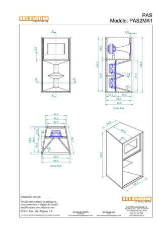 A L T O - F A L A N T E S 
B B 
Dimensões em cm. 
A 
A 
48,7 
44,3 
Devido aos avanços tecnológicos, 
reservamos-nos o direito de inserir 
modificações sem prévio aviso. 
PAS 
Modelo: PAS2MA1 
21° 
ELETRÔNICA SELENIUM S.A. 
BR 386 Km 435 - CEP: 92.480-000 
Nova Santa Rita - RS - Brasil 
Tel.: (51) 479-4000 
Fax: (51) 479-1150 
www.selenium.com.br 
SELENIUM USA 
USA 
www.seleniumloudspeakers.com 
SELENIUM EUROPE 
Germany 
www.seleniumloudspeakers.com 
A L T O - F A L A N T E S 
03/03 - Rev.: 01 - Página: 1/6 
F:CAIXAS ACÚSTICASPASPAS2PAS2MA1PAS2MA1 
Corte A-A 
Corte B-B 
73,5 49,0 
124,5 
64,0 
11,5 
6,0 
21,0 33,0 
58,0 
71,5 
128,5 
62,5 
64 ,0 
68 ,0 
128,5 
44 ,3 
80° 
74 ° 
52° 
65,1 
10 ° 
68,0 
33,0 21,0 
58,0 
64,0 
41,0 
 