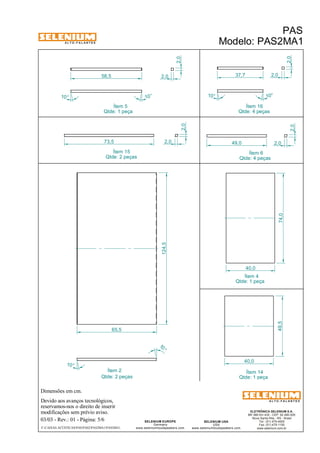 A L T O - F A L A N T E S 
Dimensões em cm. 
Ítem 2 Ítem 14 
Devido aos avanços tecnológicos, 
Ítem 5 
reservamos-nos o direito de inserir 
modificações sem prévio aviso. 
PAS 
Modelo: PAS2MA1 
ELETRÔNICA SELENIUM S.A. 
BR 386 Km 435 - CEP: 92.480-000 
Nova Santa Rita - RS - Brasil 
Tel.: (51) 479-4000 
Fax: (51) 479-1150 
www.selenium.com.br 
SELENIUM USA 
USA 
www.seleniumloudspeakers.com 
SELENIUM EUROPE 
Germany 
www.seleniumloudspeakers.com 
A L T O - F A L A N T E S 
03/03 - Rev.: 01 - Página: 5/6 
F:CAIXAS ACÚSTICASPASPAS2PAS2MA1PAS2MA1 
Qtde: 1 peça 
Qtde: 1 peça 
Qtde: 2 peças 
2,0 
Ítem 6 
Qtde: 4 peças 
Ítem 4 
Qtde: 1 peça 
Ítem 15 
Qtde: 2 peças 
Ítem 16 
Qtde: 4 peças 
10° 
10 ° 
2,0 
58,5 2,0 
10° 10° 
2,0 
37,7 2,0 
73,5 2,0 
2,0 
2,0 
49,0 
124,5 
10 ° 
10 ° 
65,5 
74,0 
40,0 
49,5 
40,0 
 