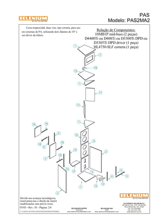 A L T O - F A L A N T E S 
Caixa trapezoidal, duas vias, tipo corneta, para uso 
Devido aos avanços tecnológicos, 
reservamos-nos o direito de inserir 
modificações sem prévio aviso. 
PAS 
Modelo: PAS2MA2 
D4400Ti ou D408Ti ou D3300Ti DPD ou 
D3305Ti DPD driver (1 peça) 
HL4750-SLF corneta (1 peça) 
ELETRÔNICA SELENIUM S.A. 
BR 386 Km 435 - CEP: 92.480-000 
Nova Santa Rita - RS - Brasil 
Tel.: (51) 479-4000 
Fax: (51) 479-1150 
www.selenium.com.br 
SELENIUM USA 
USA 
www.seleniumloudspeakers.com 
1 
SELENIUM EUROPE 
Germany 
www.seleniumloudspeakers.com 
A L T O - F A L A N T E S 
03/03 - Rev.: 01 - Página: 2/6 
F:CAIXAS ACÚSTICASPASPAS2PAS2MA2PAS2MA2 
Relação de Componentes: 
10MB1P mid-bass (2 peças) 
5 
em sistemas de PA, utilizando dois falantes de 10" e 
um driver de titânio. 
1 
9 
10 
2 
7 
8 
12 
7 
11 
2 
13 
13 
3 
11 
6 
16 
6 
16 
4 
14 
6 
15 
15 6 
16 
16 
17 
18 
 