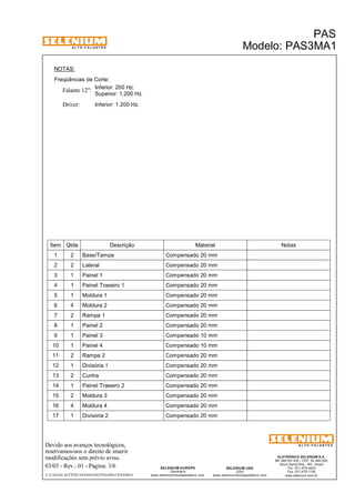 A L T O - F A L A N T E S 
NOTAS: 
Freqüências de Corte: 
Inferior: 200 Hz. 
Falante 12": 
Driver: Inferior: 1.200 Hz. 
Superior: 1.200 Hz. 
Ítem Qtde Descrição Material Notas 
1 2 Base/Tampa Compensado 20 mm 
2 2 Lateral Compensado 20 mm 
3 1 Painel 1 Compensado 20 mm 
4 1 Painel Traseiro 1 Compensado 20 mm 
5 1 Moldura 1 Compensado 20 mm 
6 4 Moldura 2 Compensado 20 mm 
7 2 Rampa 1 Compensado 20 mm 
8 1 Painel 2 Compensado 20 mm 
9 1 Painel 3 Compensado 10 mm 
10 1 Painel 4 Compensado 10 mm 
11 2 Rampa 2 Compensado 20 mm 
12 1 Divisória 1 Compensado 20 mm 
13 2 Cunha Compensado 20 mm 
14 1 Painel Traseiro 2 Compensado 20 mm 
15 2 Moldura 3 Compensado 20 mm 
16 4 Moldura 4 Compensado 20 mm 
17 1 Divisória 2 Compensado 20 mm 
Devido aos avanços tecnológicos, 
reservamos-nos o direito de inserir 
modificações sem prévio aviso. 
PAS 
Modelo: PAS3MA1 
ELETRÔNICA SELENIUM S.A. 
BR 386 Km 435 - CEP: 92.480-000 
Nova Santa Rita - RS - Brasil 
Tel.: (51) 479-4000 
Fax: (51) 479-1150 
www.selenium.com.br 
SELENIUM USA 
USA 
www.seleniumloudspeakers.com 
SELENIUM EUROPE 
Germany 
www.seleniumloudspeakers.com 
A L T O - F A L A N T E S 
03/03 - Rev.: 01 - Página: 3/6 
F:CAIXAS ACÚSTICASPASPAS3PAS3MA1PAS3MA1 
 