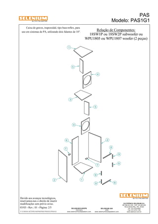 A L T O - F A L A N T E S 
Caixa de graves, trapezoidal, tipo bass-reflex, para 
Devido aos avanços tecnológicos, 
reservamos-nos o direito de inserir 
modificações sem prévio aviso. 
PAS 
Modelo: PAS1G1 
ELETRÔNICA SELENIUM S.A. 
BR 386 Km 435 - CEP: 92.480-000 
Nova Santa Rita - RS - Brasil 
Tel.: (51) 479-4000 
Fax: (51) 479-1150 
www.selenium.com.br 
SELENIUM USA 
USA 
www.seleniumloudspeakers.com 
SELENIUM EUROPE 
Germany 
www.seleniumloudspeakers.com 
A L T O - F A L A N T E S 
03/03 - Rev.: 01 - Página: 2/5 
F:CAIXAS ACÚSTICASPASPAS1PAS1G1PAS1G1 
Relação de Componentes: 
18SW1P ou 18SW2P subwoofer ou 
uso em sistemas de PA, utilizando dois falantes de 18". 
WPU1805 ou WPU1807 woofer (2 peças) 
3 
2 
6 
1 
1 
4 
4 
2 
5 
8 
8 
9 
7 
9 
7 
9 
9 
5 
 