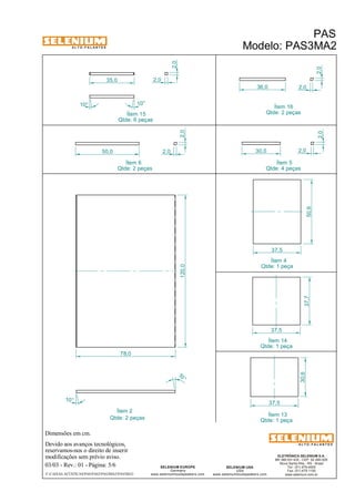 A L T O - F A L A N T E S 
Dimensões em cm. 
Ítem 2 
50,0 
Devido aos avanços tecnológicos, 
Ítem 15 
reservamos-nos o direito de inserir 
modificações sem prévio aviso. 
PAS 
Modelo: PAS3MA2 
ELETRÔNICA SELENIUM S.A. 
BR 386 Km 435 - CEP: 92.480-000 
Nova Santa Rita - RS - Brasil 
Tel.: (51) 479-4000 
Fax: (51) 479-1150 
www.selenium.com.br 
SELENIUM USA 
USA 
www.seleniumloudspeakers.com 
120,0 
SELENIUM EUROPE 
Germany 
www.seleniumloudspeakers.com 
A L T O - F A L A N T E S 
03/03 - Rev.: 01 - Página: 5/6 
F:CAIXAS ACÚSTICASPASPAS3PAS3MA2PAS3MA2 
Ítem 14 
Qtde: 1 peça 
Qtde: 6 peças 
Qtde: 2 peças 
2,0 
2,0 
Ítem 5 
Qtde: 4 peças 
10° 
10 ° 
78,0 
50,6 
37,5 
37,5 
37,7 
Ítem 4 
Qtde: 1 peça 
Ítem 6 
Qtde: 2 peças 
Ítem 16 
Qtde: 2 peças 
30,6 
37,5 
10° 
2,0 
36,0 2,0 
30,0 2,0 
2,0 
Ítem 13 
Qtde: 1 peça 
35,0 2,0 
2,0 
10° 
 