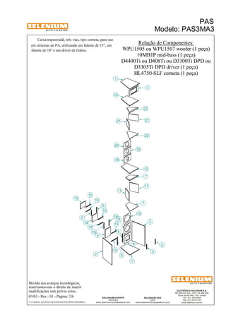 A L T O - F A L A N T E S 
Caixa trapezoidal, três vias, tipo corneta, para uso 
Devido aos avanços tecnológicos, 
reservamos-nos o direito de inserir 
modificações sem prévio aviso. 
PAS 
Modelo: PAS3MA3 
ELETRÔNICA SELENIUM S.A. 
BR 386 Km 435 - CEP: 92.480-000 
Nova Santa Rita - RS - Brasil 
Tel.: (51) 479-4000 
Fax: (51) 479-1150 
www.selenium.com.br 
12 
7 
SELENIUM USA 
USA 
www.seleniumloudspeakers.com 
1 
12 
21 
18 
SELENIUM EUROPE 
Germany 
www.seleniumloudspeakers.com 
A L T O - F A L A N T E S 
03/03 - Rev.: 01 - Página: 2/6 
F:CAIXAS ACÚSTICASPASPAS3PAS3MA3PAS3MA3 
Relação de Componentes: 
WPU1505 ou WPU1507 woofer (1 peça) 
em sistemas de PA, utilizando um falante de 15", um 
falante de 10" e um driver de titânio. 
D4400Ti ou D408Ti ou D3300Ti DPD ou 
HL4750-SLF corneta (1 peça) 
13 
5 
15 
2 
4 
16 
7 
8 
9 
10 
11 
19 
20 
3 
21 
22 
14 
6 
22 
1 
11 
5 
5 
5 
15 
15 
15 
15 
15 
6 
2 
16 
10MB1P mid-bass (1 peça) 
D3305Ti DPD driver (1 peça) 
 