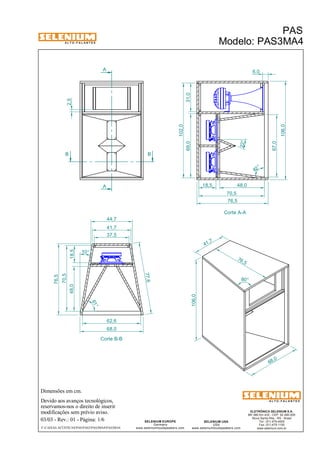 A L T O - F A L A N T E S 
B B 
Dimensões em cm. 
A 
A 
44,7 
41,7 
Devido aos avanços tecnológicos, 
reservamos-nos o direito de inserir 
modificações sem prévio aviso. 
PAS 
Modelo: PAS3MA4 
ELETRÔNICA SELENIUM S.A. 
BR 386 Km 435 - CEP: 92.480-000 
Nova Santa Rita - RS - Brasil 
Tel.: (51) 479-4000 
Fax: (51) 479-1150 
www.selenium.com.br 
SELENIUM USA 
USA 
www.seleniumloudspeakers.com 
SELENIUM EUROPE 
Germany 
www.seleniumloudspeakers.com 
A L T O - F A L A N T E S 
03/03 - Rev.: 01 - Página: 1/6 
F:CAIXAS ACÚSTICASPASPAS3PAS3MA4PAS3MA4 
Corte A-A 
Corte B-B 
68 ,0 
76 ,5 
41 ,7 
106,0 
80° 
69,0 31,0 
102,0 
106,0 
6,0 
18,5 
76,5 
48,0 18,5 
70,5 
76,5 
37,5 
77,6 
62,6 
68,0 
2,5 
67,0 
10 ° 
82 ° 
22° 
48,0 
70,5 
61 ° 
 