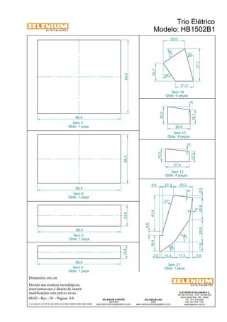 A L T O - F A L A N T E S 
Dimensões em cm. 
96,4 
Devido aos avanços tecnológicos, 
reservamos-nos o direito de inserir 
modificações sem prévio aviso. 
Trio Elétrico 
Modelo: HB1502B1 
15° 
16,1 26,0 
Ítem 13 
Qtde: 4 peças 
27,4 
4,0 12,3 22,2 
56° 
ELETRÔNICA SELENIUM S.A. 
BR 386 Km 435 - CEP: 92.480-000 
Nova Santa Rita - RS - Brasil 
Tel.: (51) 479-4000 
Fax: (51) 479-1150 
www.selenium.com.br 
18,4 
SELENIUM USA 
USA 
36° 
www.seleniumloudspeakers.com 
SELENIUM EUROPE 
Germany 
www.seleniumloudspeakers.com 
A L T O - F A L A N T E S 
08/03 - Rev.: 01 - Página: 4/6 
F:CAIXAS ACÚSTICASTRIO ELÉTRICOHB1502B1HB1502B1 
Ítem 12 
Qtde: 4 peças 
12,2 
15,0 
6° 
20,0 
9° 
21,0 
34° 
34° 
37,7 
20,7 
25,0 
Ítem 14 
Qtde: 4 peças 
96,4 
14,8 24,6 
96,4 
56,4 
96,4 
85,0 
Ítem 2 
Qtde: 1 peça 
Ítem 6 
Qtde: 1 peça 
Ítem 21 
Qtde: 1 peça 
9° 
6° 
17° 
2,0 
11,0 25,5 25,8 2,3 
41,4 
4,8 
15,4 17,3 3,9 
Ítem 5 
Qtde: 1 peça 
Ítem 4 
Qtde: 1 peça 
 