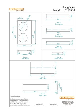A L T O - F A L A N T E S 
Dimensões em cm. 
Devido aos avanços tecnológicos, 
reservamos-nos o direito de inserir 
modificações sem prévio aviso. 
Subgraves 
Modelo: HB1505D1 
ELETRÔNICA SELENIUM S.A. 
BR 386 Km 435 - CEP: 92.480-000 
Nova Santa Rita - RS - Brasil 
Tel.: (51) 479-4000 
Fax: (51) 479-1150 
www.selenium.com.br 
48° 
SELENIUM USA 
USA 
www.seleniumloudspeakers.com 
SELENIUM EUROPE 
Germany 
www.seleniumloudspeakers.com 
A L T O - F A L A N T E S 
08/03 - Rev.: 01 - Página: 5/6 
F:CAIXAS ACÚSTICASGRAVESHB1505D1HB1505D1 
96,0 
56,1 
35 ,5 2xØ 
44,0 
22,0 
96,0 
42 ° 
24,1 
1,8 
2,3 
B B 
Corte B-B 
2,0 
41 ° 
42 ° 
96,0 
6,0 
96,0 
15,5 
43,0 
2,0 
96,0 
13,5 
Ítem 3 
Qtde: 2 peças 
Ítem 3 
Qtde: 2 peças 
Ítem 12 
Qtde: 1 peça 
Ítem 14 
Qtde: 2 peças 
Ítem 6 
Qtde: 1 peça 
46,5 
95,5 
Ítem 17 
Qtde: 1 peça 
Ítem 10 
Qtde: 1 peça 
 