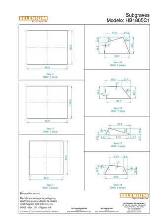 A L T O - F A L A N T E S 
Dimensões em cm. 
Ítem 2 
Qtde: 1 peça 
Devido aos avanços tecnológicos, 
reservamos-nos o direito de inserir 
modificações sem prévio aviso. 
Subgraves 
Modelo: HB1805C1 
Qtde: 2 peças 
Ítem 18 
Qtde: 1 peça 
6,0 47,5 5,1 
ELETRÔNICA SELENIUM S.A. 
BR 386 Km 435 - CEP: 92.480-000 
Nova Santa Rita - RS - Brasil 
Tel.: (51) 479-4000 
Fax: (51) 479-1150 
www.selenium.com.br 
SELENIUM USA 
USA 
Ítem 16 
www.seleniumloudspeakers.com 
SELENIUM EUROPE 
Germany 
www.seleniumloudspeakers.com 
A L T O - F A L A N T E S 
08/03 - Rev.: 01 - Página: 4/6 
F:CAIXAS ACÚSTICASGRAVESHB1805C1HB1805C1 
80,0 
96,0 
76,0 
96,0 
80,0 
80,0 
60,0 
39,0 
26,5 12,5 
15,5 
17° 
22° 
56,7 
29,3 
28,1 
39,0 22,1 
9° 
2° 
38 ° 
40,5 
9° 
28 ° 
7° 
26 ° 
53,5 
18,0 
22,0 
33,5 9,5 
Ítem 3 
Qtde: 1 peça 
Ítem 17 
Qtde: 1 peça 
Ítem 1 
Qtde: 2 peças 
Ítem 19 
Qtde: 2 peças 
2,0 14,0 
50,6 
15° 
30° 
2,0 
 