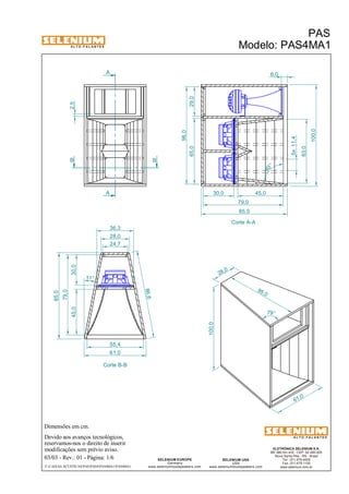 A L T O - F A L A N T E S 
B B 
Dimensões em cm. 
A 
A 
36,3 
28,0 
Devido aos avanços tecnológicos, 
reservamos-nos o direito de inserir 
modificações sem prévio aviso. 
PAS 
Modelo: PAS4MA1 
30,0 45,0 63,0 
ELETRÔNICA SELENIUM S.A. 
BR 386 Km 435 - CEP: 92.480-000 
Nova Santa Rita - RS - Brasil 
Tel.: (51) 479-4000 
Fax: (51) 479-1150 
www.selenium.com.br 
SELENIUM USA 
USA 
www.seleniumloudspeakers.com 
SELENIUM EUROPE 
Germany 
www.seleniumloudspeakers.com 
A L T O - F A L A N T E S 
03/03 - Rev.: 01 - Página: 1/6 
F:CAIXAS ACÚSTICASPASPAS4PAS4MA1PAS4MA1 
Corte A-A 
Corte B-B 
61,0 
65,0 29,0 
96,0 
100,0 
6,0 
85,0 
24,7 
85,0 
100,0 
28 ,0 
79° 
2,5 
79,0 
86,6 
55,4 
61,0 
11° 
45,0 30,0 
79,0 
85,0 
5x 11,4 
83 ° 
 