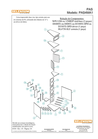 A L T O - F A L A N T E S 
Caixa trapezoidal, duas vias, tipo corneta, para uso 
Devido aos avanços tecnológicos, 
reservamos-nos o direito de inserir 
modificações sem prévio aviso. 
PAS 
Modelo: PAS4MA1 
D4400Ti ou D408Ti ou D3300Ti DPD ou 
ELETRÔNICA SELENIUM S.A. 
BR 386 Km 435 - CEP: 92.480-000 
Nova Santa Rita - RS - Brasil 
Tel.: (51) 479-4000 
Fax: (51) 479-1150 
www.selenium.com.br 
SELENIUM USA 
USA 
www.seleniumloudspeakers.com 
17 
SELENIUM EUROPE 
Germany 
www.seleniumloudspeakers.com 
A L T O - F A L A N T E S 
03/03 - Rev.: 01 - Página: 2/6 
F:CAIXAS ACÚSTICASPASPAS4PAS4MA1PAS4MA1 
Relação de Componentes: 
WPU1206 ou 12MB2P mid-bass (2 peças) 
em sistemas de PA, utilizando dois falantes de 12" e 
um driver de titânio. 
D3305Ti DPD driver (1 peça) 
HL4750-SLF corneta (1 peça) 
14 
6 
2 
16 
15 
5 
1 
7 
10 
9 
8 
11 
12 
3 
13 
4 
11 
7 
5 5 5 
5 
5 
5 
5 
6 
6 
6 
16 
16 
16 
15 2 
13 
1 
 