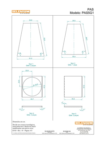 A L T O - F A L A N T E S 
79 ° 
Dimensões em cm. 
42,2 Ø 
Ítem 4 
Qtde: 2 peças 
Devido aos avanços tecnológicos, 
reservamos-nos o direito de inserir 
modificações sem prévio aviso. 
ELETRÔNICA SELENIUM S.A. 
BR 386 Km 435 - CEP: 92.480-000 
Nova Santa Rita - RS - Brasil 
Tel.: (51) 479-4000 
Fax: (51) 479-1150 
www.selenium.com.br 
SELENIUM USA 
USA 
www.seleniumloudspeakers.com 
SELENIUM EUROPE 
Germany 
79 ° 
www.seleniumloudspeakers.com 
A L T O - F A L A N T E S 
Ítem 1 
Qtde: 2 peças 
PAS 
Modelo: PAS5G1 
03/03 - Rev.: 01 - Página: 4/5 
F:CAIXAS ACÚSTICASPASPAS5PAS5G1PAS5G1 
55,4 
Ítem 3 
Qtde: 1 peça 
Ítem 5 
Qtde: 2 peças 
61,0 
47,0 
22,8 
23,5 
45,7 
11° 11° 
79 ° 
79 ° 
32,8 29,5 
75,6 
69,5 
47,0 
11 ° 
11° 
40,3 
 