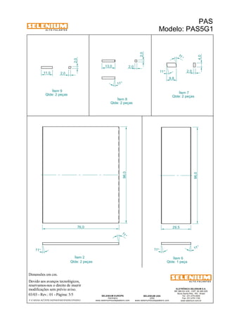 A L T O - F A L A N T E S 
Dimensões em cm. 
Devido aos avanços tecnológicos, 
reservamos-nos o direito de inserir 
modificações sem prévio aviso. 
PAS 
Modelo: PAS5G1 
ELETRÔNICA SELENIUM S.A. 
BR 386 Km 435 - CEP: 92.480-000 
Nova Santa Rita - RS - Brasil 
Tel.: (51) 479-4000 
Fax: (51) 479-1150 
www.selenium.com.br 
SELENIUM USA 
USA 
www.seleniumloudspeakers.com 
SELENIUM EUROPE 
Germany 
www.seleniumloudspeakers.com 
A L T O - F A L A N T E S 
03/03 - Rev.: 01 - Página: 5/5 
F:CAIXAS ACÚSTICASPASPAS5PAS5G1PAS5G1 
Ítem 8 
Ítem 2 Ítem 6 
Qtde: 1 peça 
Qtde: 2 peças 
Qtde: 2 peças 
96,0 
96,0 
11 ° 
11 ° 
11 ° 
11 ° 
76,0 29,5 
Ítem 9 
Qtde: 2 peças Ítem 7 
Qtde: 2 peças 
11,0 2,0 
2,0 
2,0 
13,0 2,0 
11° 
4,0 
2,0 
9,8 
11 ° 
11° 
 