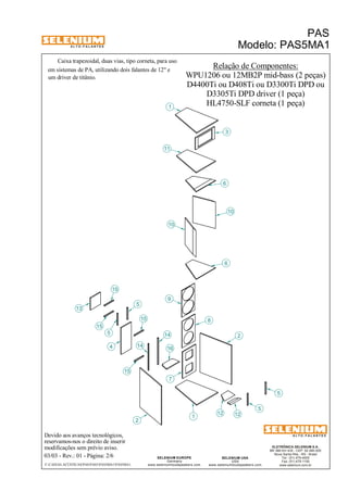 A L T O - F A L A N T E S 
Caixa trapezoidal, duas vias, tipo corneta, para uso 
Devido aos avanços tecnológicos, 
reservamos-nos o direito de inserir 
modificações sem prévio aviso. 
PAS 
Modelo: PAS5MA1 
ELETRÔNICA SELENIUM S.A. 
BR 386 Km 435 - CEP: 92.480-000 
Nova Santa Rita - RS - Brasil 
Tel.: (51) 479-4000 
Fax: (51) 479-1150 
www.selenium.com.br 
SELENIUM USA 
USA 
www.seleniumloudspeakers.com 
SELENIUM EUROPE 
Germany 
www.seleniumloudspeakers.com 
A L T O - F A L A N T E S 
03/03 - Rev.: 01 - Página: 2/6 
F:CAIXAS ACÚSTICASPASPAS5PAS5MA1PAS5MA1 
Relação de Componentes: 
WPU1206 ou 12MB2P mid-bass (2 peças) 
em sistemas de PA, utilizando dois falantes de 12" e 
um driver de titânio. 
D3305Ti DPD driver (1 peça) 
HL4750-SLF corneta (1 peça) 
13 
15 
4 
5 
2 
1 
16 
6 
7 
8 
9 
10 
11 
3 
12 
14 
10 
6 
5 
2 
1 
12 
5 
5 
15 
15 
14 
15 
D4400Ti ou D408Ti ou D3300Ti DPD ou 
 