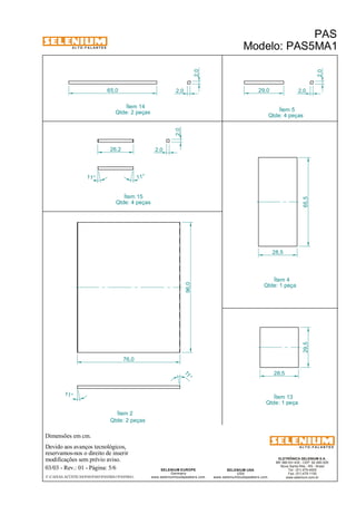 A L T O - F A L A N T E S 
Dimensões em cm. 
65,0 29,0 
Ítem 2 
Devido aos avanços tecnológicos, 
Ítem 14 
reservamos-nos o direito de inserir 
modificações sem prévio aviso. 
PAS 
Modelo: PAS5MA1 
ELETRÔNICA SELENIUM S.A. 
BR 386 Km 435 - CEP: 92.480-000 
Nova Santa Rita - RS - Brasil 
Tel.: (51) 479-4000 
Fax: (51) 479-1150 
www.selenium.com.br 
SELENIUM USA 
USA 
www.seleniumloudspeakers.com 
96,0 
SELENIUM EUROPE 
Germany 
www.seleniumloudspeakers.com 
A L T O - F A L A N T E S 
03/03 - Rev.: 01 - Página: 5/6 
F:CAIXAS ACÚSTICASPASPAS5PAS5MA1PAS5MA1 
Ítem 13 
Qtde: 1 peça 
Qtde: 2 peças 
Qtde: 2 peças 
Ítem 5 
Qtde: 4 peças 
Ítem 4 
Qtde: 1 peça 
Ítem 15 
Qtde: 4 peças 65,5 
28,5 
29,5 
28,5 
11° 
11 ° 
76,0 
2,0 
2,0 2,0 
2,0 
11° 11° 
2,0 
26,2 2,0 
 