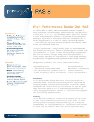 PAS 8

                                      High Performance Scale-Out NAS
                                      The Panasas family of scale-out NAS solutions enables enterprise customers to
                                      rapidly solve complex computing problems, speed innovation and bring new products
KEY FEATURES
                                      to market faster. The PAS 8 is a high performance scale-out NAS solution designed
 • Outstanding Performance:
                                      to support heavy computational workloads for scientific and technical applications,
   scalable performance in the
   100,000’s of I/Os and 100’s of     delivering the highest levels of performance, scalability and manageability. PAS 8’s
   GB/sec.                            efficient design provides up to 44 TB of raw capacity in a compact 4U rack-unit
 • Massive Scalability: modular       (7”) shelf, and virtually any number of shelves can be networked together to create
   hardware architecture that grows   scalable, high performance storage pools.
   with your storage needs.
 • Superior Manageability:            Utilizing the patented PanFS™ storage operating system, PAS 8 complements the
   fast setup and configuration.      entire PAS family of scale-out NAS solutions to create a single pool of storage under
   Dramatically reduces
   administration overhead, and
                                      a global namespace. This provides customers with the flexibility to support multiple
   lowers TCO.                        applications and workflows in a single storage system, blazing performance for
                                      complex technical applications and massive capacity to support growth, eliminating
                                      multiple islands of storage which dramatically reduces system cost and complexity.

USE CASES                             Industry leaders worldwide are using Panasas scale-out NAS systems to:
 • Finance: Risk Analysis,
   MonteCarlo Simulations, Tickdata   •   Improve time-to-market                               •   Investment protection
   Capture, Algorithm Development     •   Extend research, science, and knowledge              •   Minimize risk for better returns
 • Energy: Seismic Processing,        •   Solve critical and complex problems at lower cost    •   Improve predictability
   Migration and Interpretation,      •   Increase the certainty of research and investments   •   Deliver unprecedented ROI
   Reservoir Simulation
 • Bio/Pharmaceutical:
   BioInformatics, Computational
   Chemistry, Molecular Modeling
                                      Performance
                                      The PAS 8 supports a broad range of application performance profiles for NFS,
 • Industrial Manufacturing: EDA
                                      Parallel NFS and CIFS data access protocols which seamlessly integrate into the
   Simulation, Optical Correction,
   Thermal Mechanics                  existing infrastructure, accelerating return on investment. PAS 8 delivers scalable
                                      performance in the 100,000’s of I/Os and 100’s of GB/sec in a single disk system.
                                      Simply add individual shelves, or racks, to achieve aggregate performance and
                                      capacity. All aggregated shelves are presented as a single system featuring a global
                                      name space providing unified management.

                                      Scalability
                                      The PAS 8 provides extremely high scalability through a modular “pay only for what
                                      you need” hardware architecture that grows with your storage needs. The PanFS
                                      operating system provides a global namespace and a single pool of storage that
                                      scales throughput and capacity symmetrically. PAS 8 also provides unique horizontal
                                      and vertical parity that isolates and repairs media errors at the disk level helping




 1-888-panasas                                                                                              www.panasas.com
 