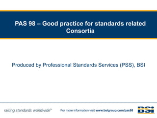 PAS 98 – Good practice for standards related Consortia  Produced by Professional Standards Services (PSS), BSI 