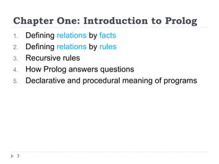 Chapter One: Introduction to Prolog
1. Defining relations by facts
2. Defining relations by rules
3. Recursive rules
4. How Prolog answers questions
5. Declarative and procedural meaning of programs
3
 